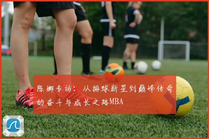 陈娜专访：从排球新星到巅峰传奇的奋斗与成长之路MBA
