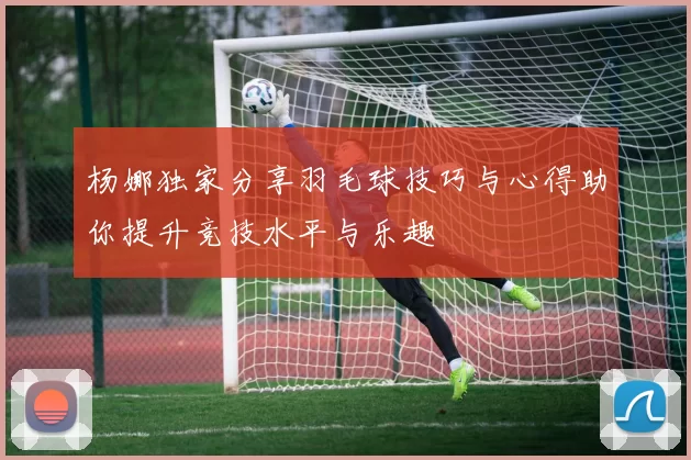 杨娜独家分享羽毛球技巧与心得助你提升竞技水平与乐趣