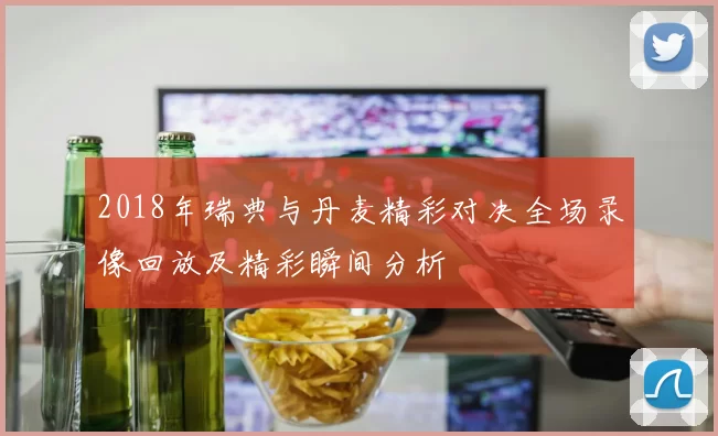 2018年瑞典与丹麦精彩对决全场录像回放及精彩瞬间分析