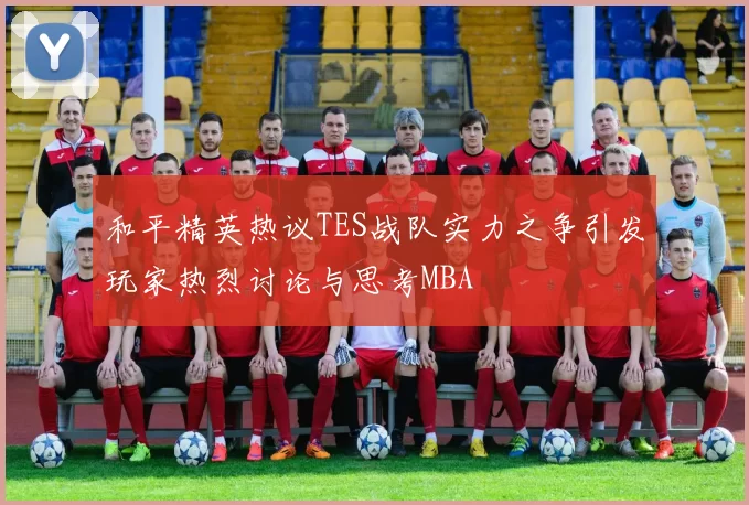 和平精英热议TES战队实力之争引发玩家热烈讨论与思考MBA