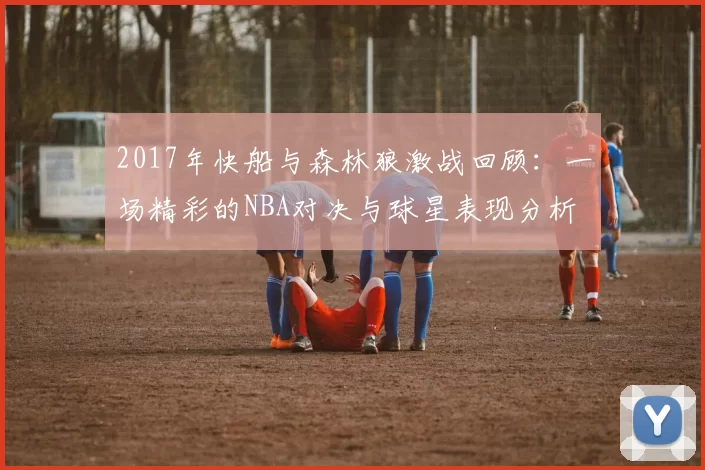 2017年快船与森林狼激战回顾：一场精彩的NBA对决与球星表现分析