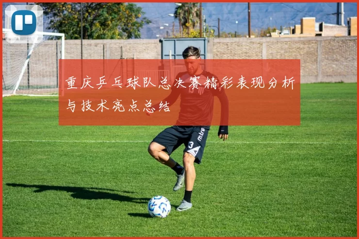 重庆乒乓球队总决赛精彩表现分析与技术亮点总结