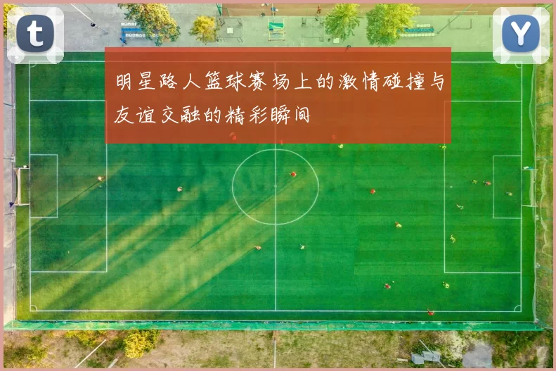明星路人篮球赛场上的激情碰撞与友谊交融的精彩瞬间