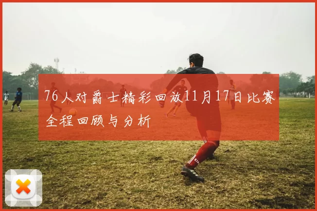 76人对爵士精彩回放11月17日比赛全程回顾与分析