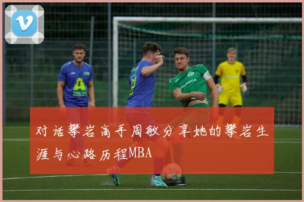 对话攀岩高手周敏分享她的攀岩生涯与心路历程MBA