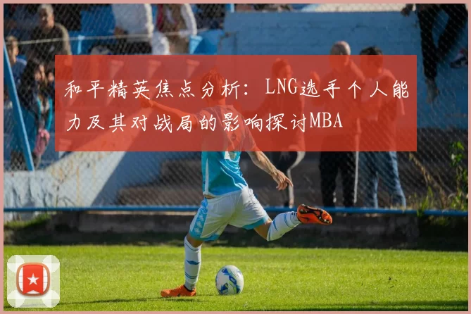 和平精英焦点分析：LNG选手个人能力及其对战局的影响探讨MBA
